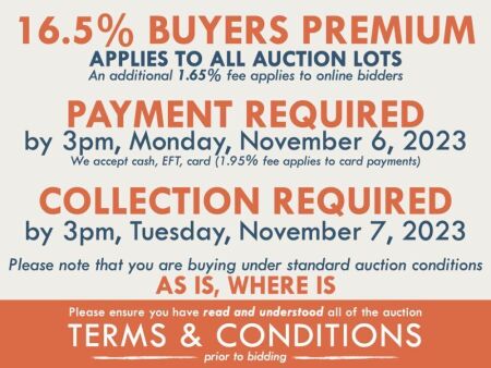 TERMS AND CONDITIONS: 16.5% BUYERS PREMIUM APPLIES TO ALL AUCTION LOTS (An additional 1.65% fee applies to online bidders) | PAYMENT REQUIRED by 3pm, Monday, November 6, 2023 - We accept cash, EFT, card (1.95% fee applies to card payments) | COLLECTION RE